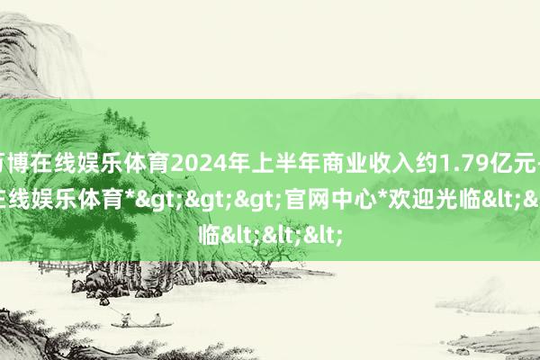 万博在线娱乐体育2024年上半年商业收入约1.79亿元-*万博在线娱乐体育*>>>官网中心*欢迎光临<<<