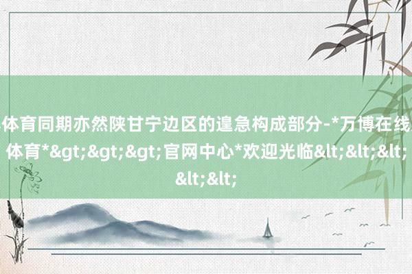 万博体育同期亦然陕甘宁边区的遑急构成部分-*万博在线娱乐体育*>>>官网中心*欢迎光临<<<