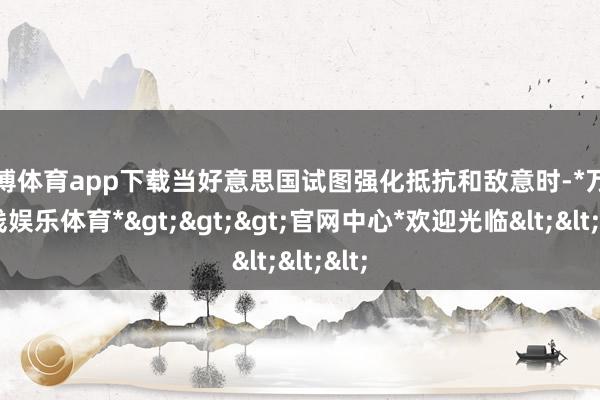 万博体育app下载当好意思国试图强化抵抗和敌意时-*万博在线娱乐体育*>>>官网中心*欢迎光临<<<