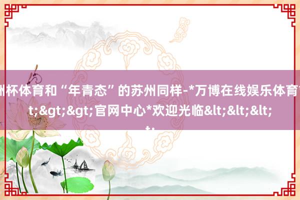 欧洲杯体育和“年青态”的苏州同样-*万博在线娱乐体育*>>>官网中心*欢迎光临<<<