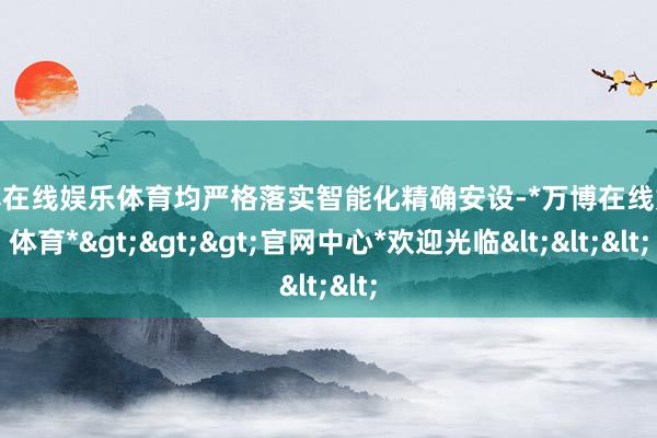 万博在线娱乐体育均严格落实智能化精确安设-*万博在线娱乐体育*>>>官网中心*欢迎光临<<<