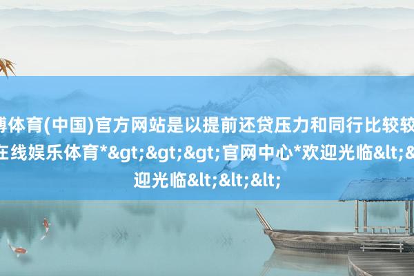 万博体育(中国)官方网站是以提前还贷压力和同行比较较轻-*万博在线娱乐体育*>>>官网中心*欢迎光临<<<