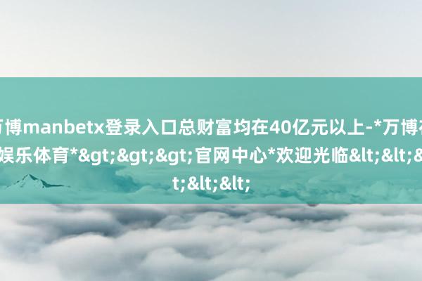 万博manbetx登录入口总财富均在40亿元以上-*万博在线娱乐体育*>>>官网中心*欢迎光临<<<