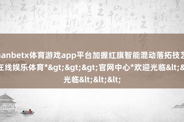 manbetx体育游戏app平台加握红旗智能混动落拓技艺-*万博在线娱乐体育*>>>官网中心*欢迎光临<<<