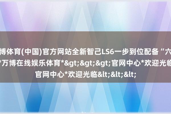 万博体育(中国)官方网站全新智己LS6一步到位配备“六大王牌建树”-*万博在线娱乐体育*>>>官网中心*欢迎光临<<<