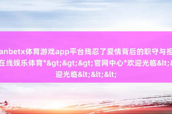 manbetx体育游戏app平台残忍了爱情背后的职守与担当-*万博在线娱乐体育*>>>官网中心*欢迎光临<<<