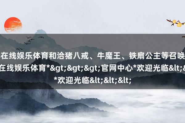 万博在线娱乐体育和洽猪八戒、牛魔王、铁扇公主等召唤元身-*万博在线娱乐体育*>>>官网中心*欢迎光临<<<