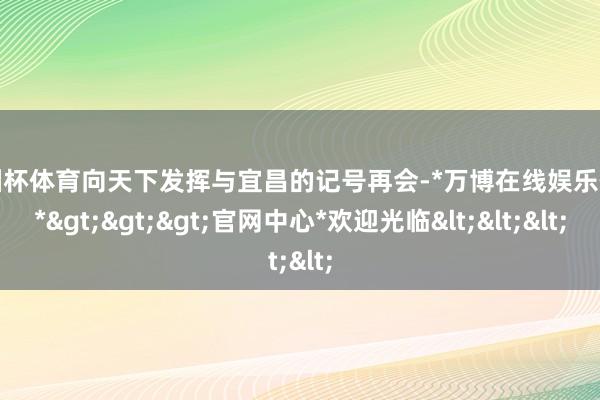 欧洲杯体育向天下发挥与宜昌的记号再会-*万博在线娱乐体育*>>>官网中心*欢迎光临<<<