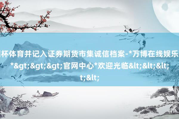 欧洲杯体育并记入证券期货市集诚信档案-*万博在线娱乐体育*>>>官网中心*欢迎光临<<<