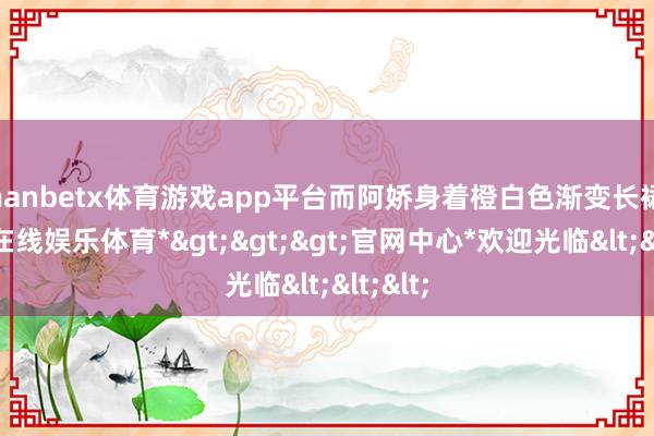 manbetx体育游戏app平台而阿娇身着橙白色渐变长裙-*万博在线娱乐体育*>>>官网中心*欢迎光临<<<