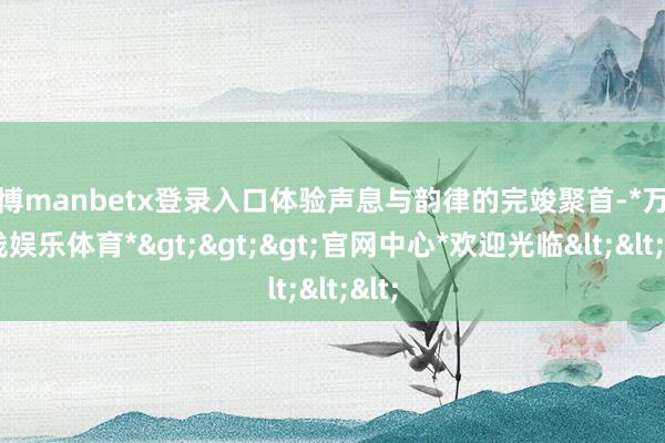 万博manbetx登录入口体验声息与韵律的完竣聚首-*万博在线娱乐体育*>>>官网中心*欢迎光临<<<