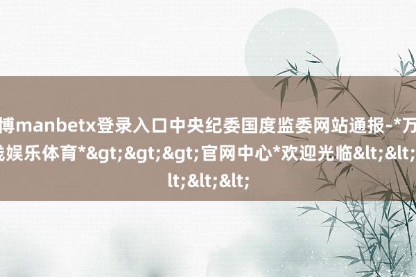 万博manbetx登录入口中央纪委国度监委网站通报-*万博在线娱乐体育*>>>官网中心*欢迎光临<<<