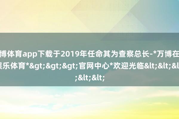 万博体育app下载于2019年任命其为查察总长-*万博在线娱乐体育*>>>官网中心*欢迎光临<<<