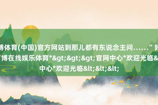 万博体育(中国)官方网站到那儿都有东说念主问……”　　好的LOGO-*万博在线娱乐体育*>>>官网中心*欢迎光临<<<