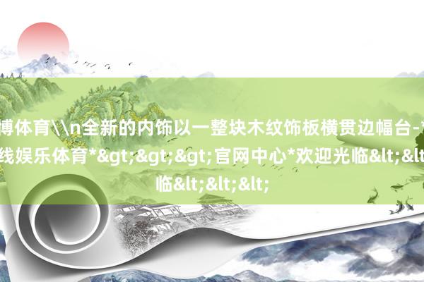 万博体育\n全新的内饰以一整块木纹饰板横贯边幅台-*万博在线娱乐体育*>>>官网中心*欢迎光临<<<