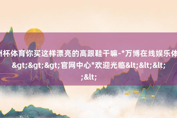 欧洲杯体育你买这样漂亮的高跟鞋干嘛-*万博在线娱乐体育*>>>官网中心*欢迎光临<<<