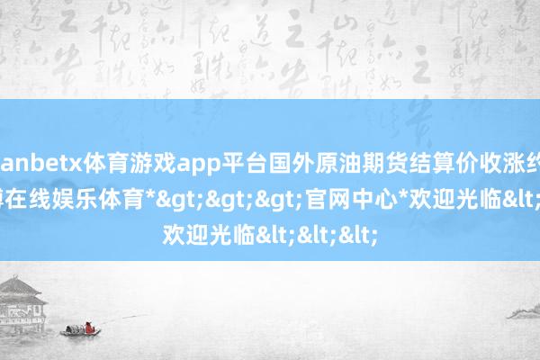 manbetx体育游戏app平台国外原油期货结算价收涨约2%-*万博在线娱乐体育*>>>官网中心*欢迎光临<<<