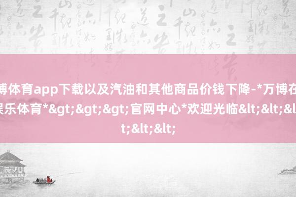 万博体育app下载以及汽油和其他商品价钱下降-*万博在线娱乐体育*>>>官网中心*欢迎光临<<<