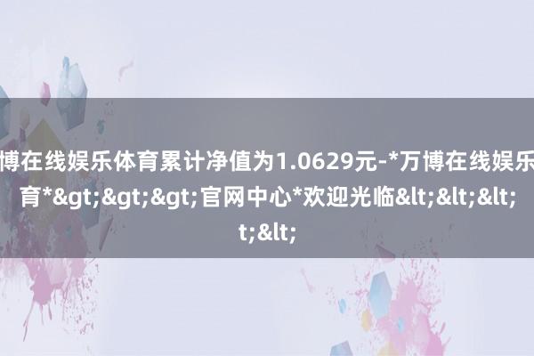 万博在线娱乐体育累计净值为1.0629元-*万博在线娱乐体育*>>>官网中心*欢迎光临<<<