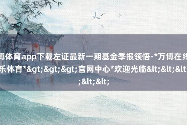 万博体育app下载左证最新一期基金季报领悟-*万博在线娱乐体育*>>>官网中心*欢迎光临<<<