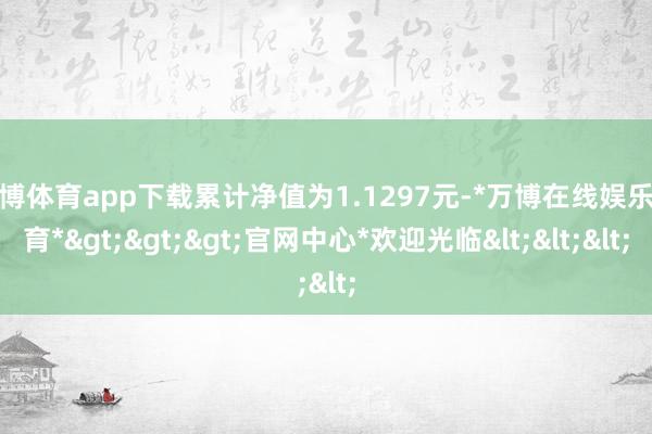 万博体育app下载累计净值为1.1297元-*万博在线娱乐体育*>>>官网中心*欢迎光临<<<