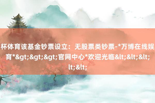 欧洲杯体育该基金钞票设立：无股票类钞票-*万博在线娱乐体育*>>>官网中心*欢迎光临<<<