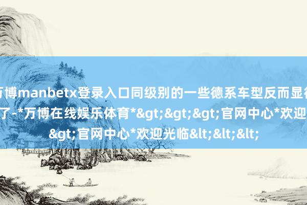 万博manbetx登录入口同级别的一些德系车型反而显得有些保守和乏味了-*万博在线娱乐体育*>>>官网中心*欢迎光临<<<