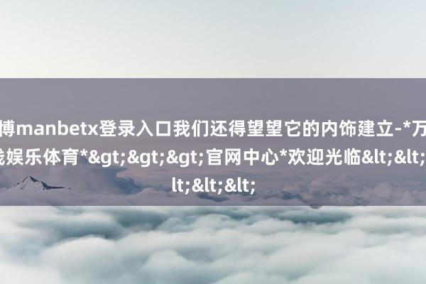 万博manbetx登录入口我们还得望望它的内饰建立-*万博在线娱乐体育*>>>官网中心*欢迎光临<<<