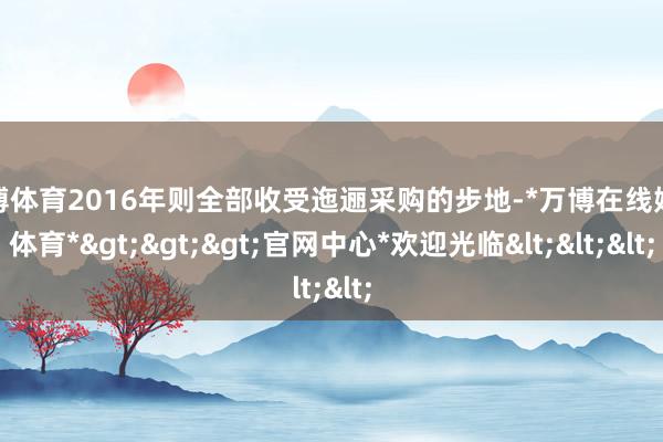 万博体育2016年则全部收受迤逦采购的步地-*万博在线娱乐体育*>>>官网中心*欢迎光临<<<