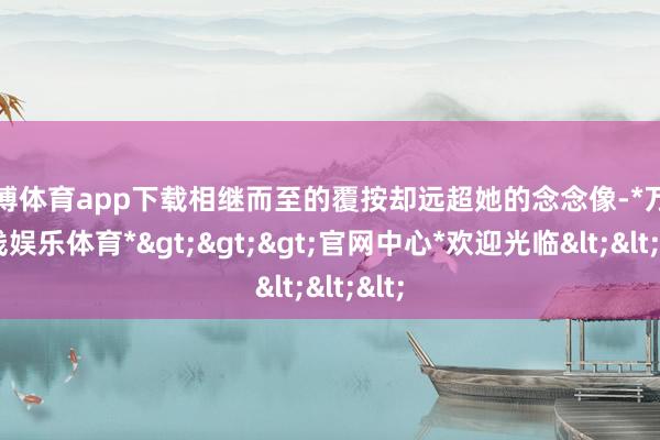 万博体育app下载相继而至的覆按却远超她的念念像-*万博在线娱乐体育*>>>官网中心*欢迎光临<<<