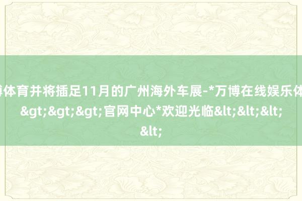 万博体育并将插足11月的广州海外车展-*万博在线娱乐体育*>>>官网中心*欢迎光临<<<