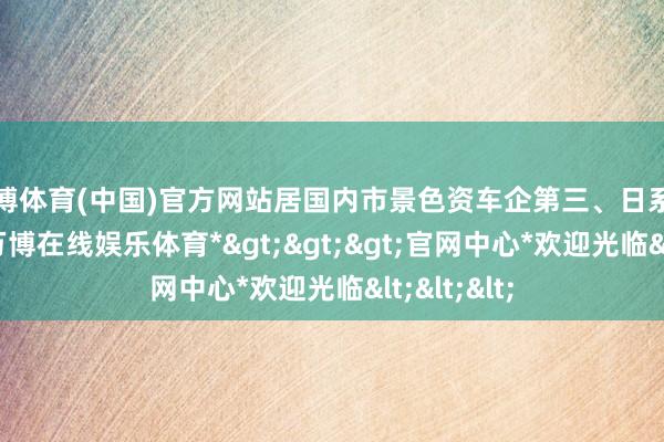 万博体育(中国)官方网站居国内市景色资车企第三、日系车企第一-*万博在线娱乐体育*>>>官网中心*欢迎光临<<<