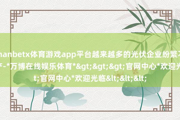 manbetx体育游戏app平台越来越多的光伏企业纷繁不才半年遴荐减产-*万博在线娱乐体育*>>>官网中心*欢迎光临<<<