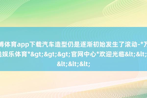 万博体育app下载汽车造型仍是逐渐初始发生了滚动-*万博在线娱乐体育*>>>官网中心*欢迎光临<<<