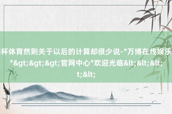 欧洲杯体育然则关于以后的计算却很少说-*万博在线娱乐体育*>>>官网中心*欢迎光临<<<