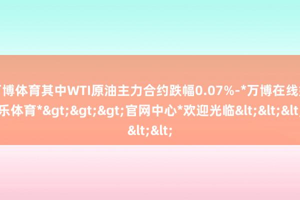 万博体育其中WTI原油主力合约跌幅0.07%-*万博在线娱乐体育*>>>官网中心*欢迎光临<<<