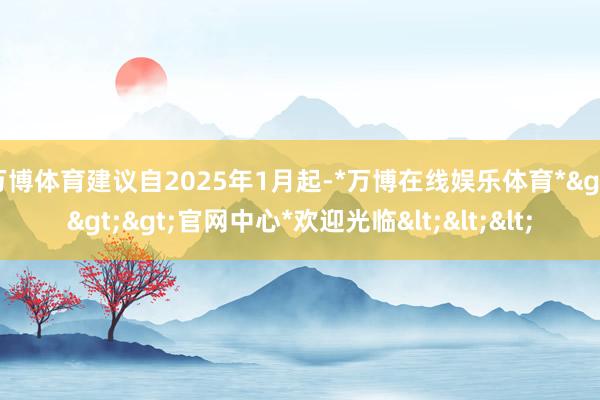 万博体育建议自2025年1月起-*万博在线娱乐体育*>>>官网中心*欢迎光临<<<