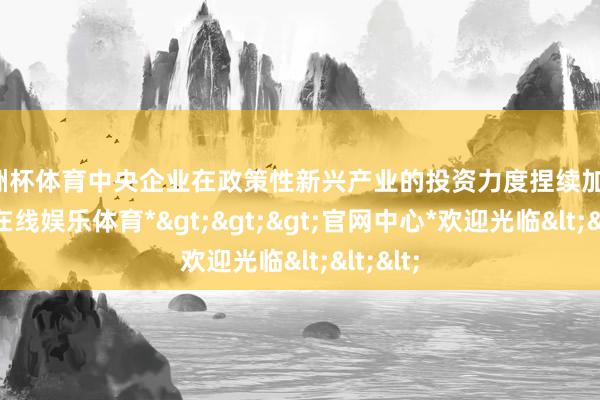 欧洲杯体育中央企业在政策性新兴产业的投资力度捏续加大-*万博在线娱乐体育*>>>官网中心*欢迎光临<<<