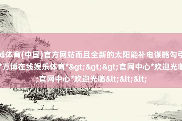 万博体育(中国)官方网站而且全新的太阳能补电谋略勾引了许多铺张者-*万博在线娱乐体育*>>>官网中心*欢迎光临<<<