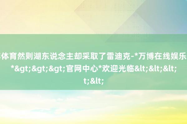 万博体育然则湖东说念主却采取了雷迪克-*万博在线娱乐体育*>>>官网中心*欢迎光临<<<