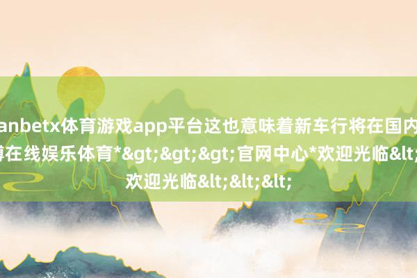 manbetx体育游戏app平台这也意味着新车行将在国内亮相-*万博在线娱乐体育*>>>官网中心*欢迎光临<<<