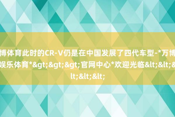 万博体育此时的CR-V仍是在中国发展了四代车型-*万博在线娱乐体育*>>>官网中心*欢迎光临<<<