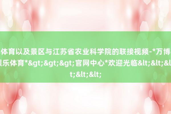 万博体育以及景区与江苏省农业科学院的联接视频-*万博在线娱乐体育*>>>官网中心*欢迎光临<<<