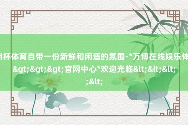 欧洲杯体育自带一份新鲜和闲适的氛围-*万博在线娱乐体育*>>>官网中心*欢迎光临<<<