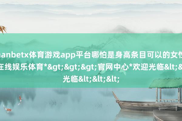 manbetx体育游戏app平台哪怕是身高条目可以的女性-*万博在线娱乐体育*>>>官网中心*欢迎光临<<<