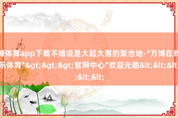 万博体育app下载不错说是大起大落的聚合地-*万博在线娱乐体育*>>>官网中心*欢迎光临<<<