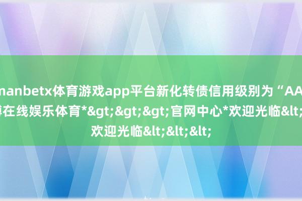 manbetx体育游戏app平台新化转债信用级别为“AA-”-*万博在线娱乐体育*>>>官网中心*欢迎光临<<<