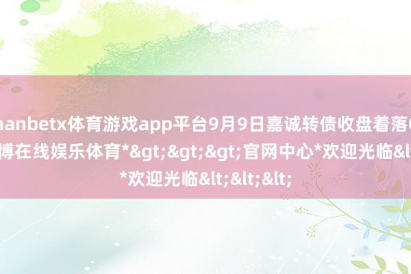 manbetx体育游戏app平台9月9日嘉诚转债收盘着落0.91%-*万博在线娱乐体育*>>>官网中心*欢迎光临<<<