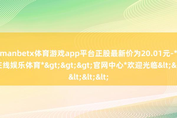 manbetx体育游戏app平台正股最新价为20.01元-*万博在线娱乐体育*>>>官网中心*欢迎光临<<<