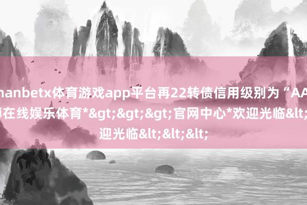 manbetx体育游戏app平台再22转债信用级别为“AA-”-*万博在线娱乐体育*>>>官网中心*欢迎光临<<<